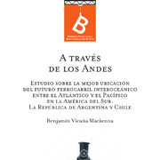 A través de Los Andes : estudio sobre la mejor ubicación del futuro ferrocarril interoceánico entre el Atlántico y el Pacífico en la América del Sur : la República de Argentina y Chile Benjamín Vicuña Mackenna ; [editor: Rafael Sagredo Baeza].