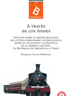 A través de Los Andes : estudio sobre la mejor ubicación del futuro ferrocarril interoceánico entre el Atlántico y el Pacífico en la América del Sur : la República de Argentina y Chile Benjamín Vicuña Mackenna ; [editor: Rafael Sagredo Baeza].