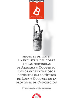 Apuntes de viaje : la industria del cobre en las provincias de Atacama y Coquimbo, los grandes y valiosos depósitos carboníferos de Lota y Coronel en la Provincia de Concepción Francisco Marcial Aracena ; editor general Rafael Sagredo Baeza.