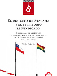 El Desierto de Atacama y el territorio reivindicado : colección de artículos políticos-industriales publicados en la prensa de Antofagasta en 1876 a 82 Matías Rojas D.