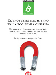 El problema del hierro en la economía chilena : un estudio técnico de la necesidad, posibilidad y futuro de la industria pesada en Chile Enrique Álvarez Vásquez de Prada
