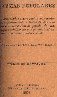 Poesías populares : acomodadas i arregladas por medio de un pensamiento i deseos de dar una pequeña instrucción al pueblo de más pequeña intelijencia que yo, desde el anciano al mancebo, mozo i niño propio autor Cirilo Garrido Abalos.