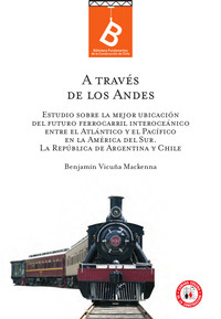 A través de Los Andes : estudio sobre la mejor ubicación del futuro ferrocarril interoceánico entre el Atlántico y el Pacífico en la América del Sur : la República de Argentina y Chile Benjamín Vicuña Mackenna ; [editor: Rafael Sagredo Baeza].