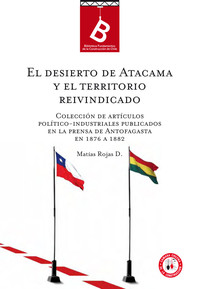 El Desierto de Atacama y el territorio reivindicado : colección de artículos políticos-industriales publicados en la prensa de Antofagasta en 1876 a 82 Matías Rojas D.