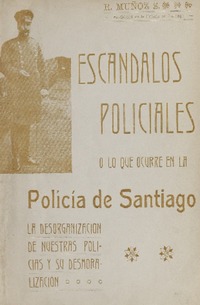 Escándalos policiales, o, Lo que ocurre en la Policía de Santiago : la desorganización de nuestras policías y su desmoralización R. Muñoz S.