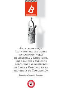 Apuntes de viaje : la industria del cobre en las provincias de Atacama y Coquimbo, los grandes y valiosos depósitos carboníferos de Lota y Coronel en la Provincia de Concepción Francisco Marcial Aracena ; editor general Rafael Sagredo Baeza.
