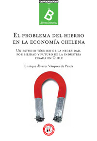 El problema del hierro en la economía chilena : un estudio técnico de la necesidad, posibilidad y futuro de la industria pesada en Chile Enrique Álvarez Vásquez de Prada